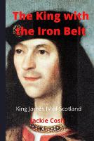 King with the Iron Belt, The: The Life of King James IV of Scotland